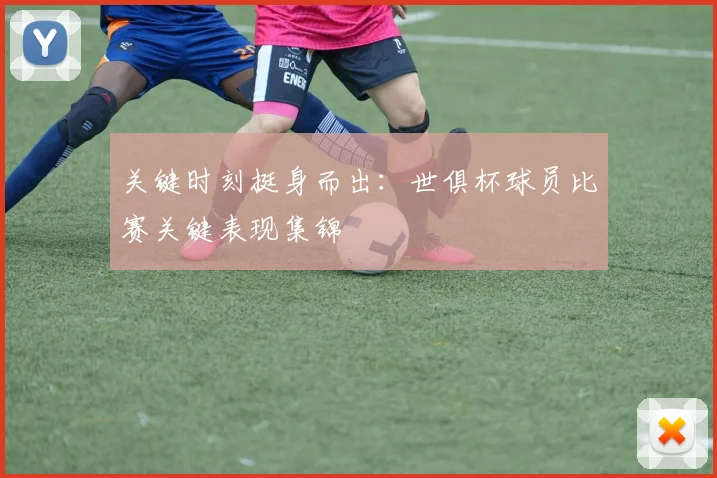 关键时刻挺身而出：世俱杯球员比赛关键表现集锦