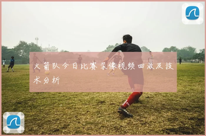 火箭队今日比赛录像视频回放及技术分析