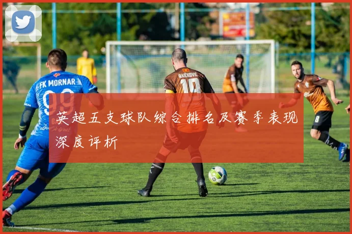 英超五支球队综合排名及赛季表现深度评析