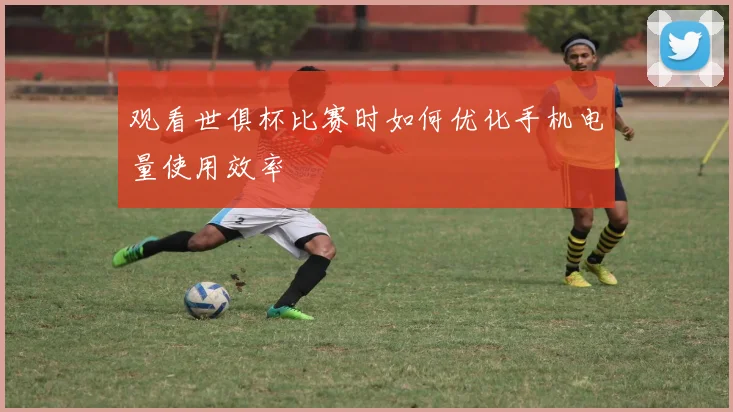 观看世俱杯比赛时如何优化手机电量使用效率