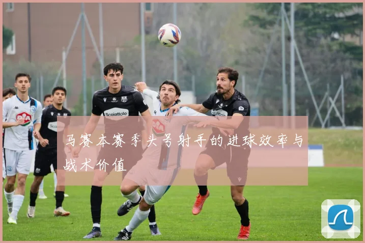 马赛本赛季头号射手的进球效率与战术价值